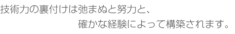 技術力の裏付けは弛まぬと努力と、確かな経験によって構築されます。